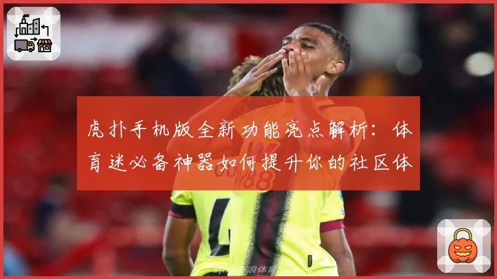 虎扑手机版全新功能亮点解析：体育迷必备神器如何提升你的社区体验