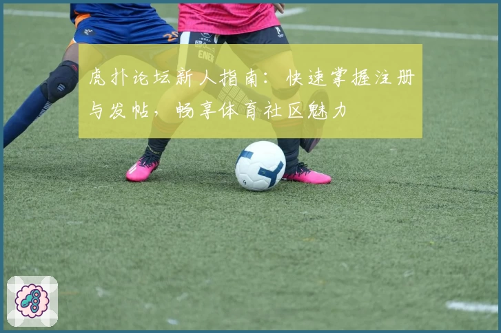 虎扑论坛新人指南：快速掌握注册与发帖，畅享体育社区魅力