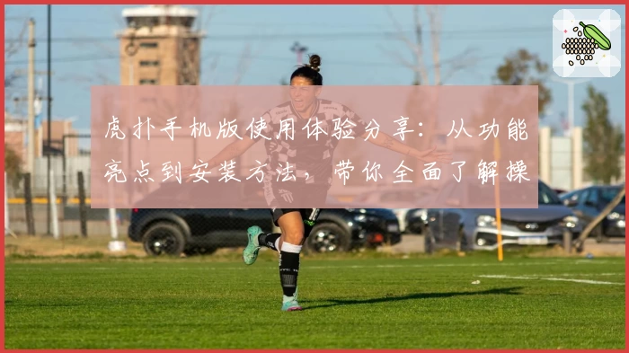 虎扑手机版使用体验分享：从功能亮点到安装方法，带你全面了解操作秘诀