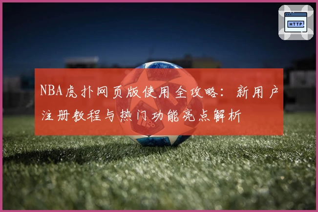 NBA虎扑网页版使用全攻略：新用户注册教程与热门功能亮点解析