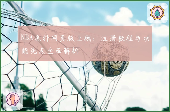 NBA虎扑网页版上线，注册教程与功能亮点全面解析