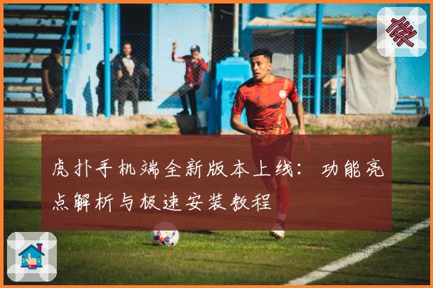 虎扑手机端全新版本上线：功能亮点解析与极速安装教程
