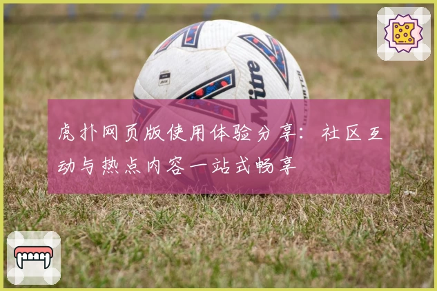 虎扑网页版使用体验分享：社区互动与热点内容一站式畅享