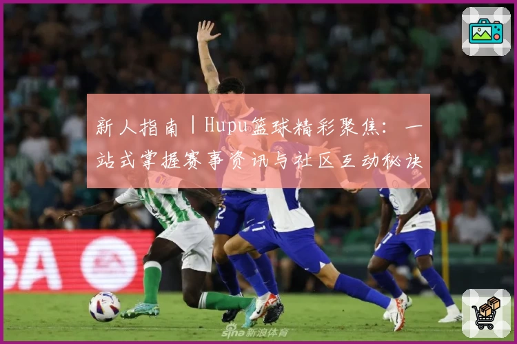 新人指南｜Hupu篮球精彩聚焦：一站式掌握赛事资讯与社区互动秘诀