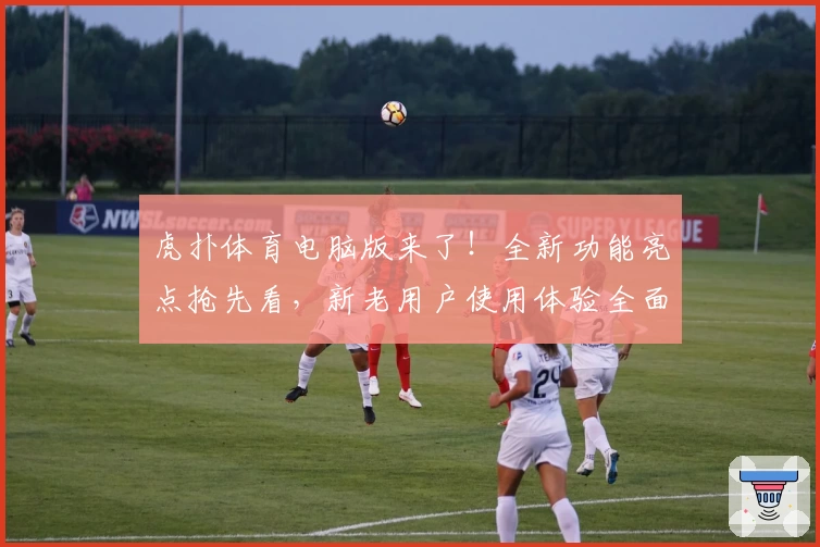 虎扑体育电脑版来了！全新功能亮点抢先看，新老用户使用体验全面升级