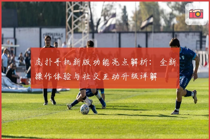 虎扑手机新版功能亮点解析：全新操作体验与社交互动升级详解