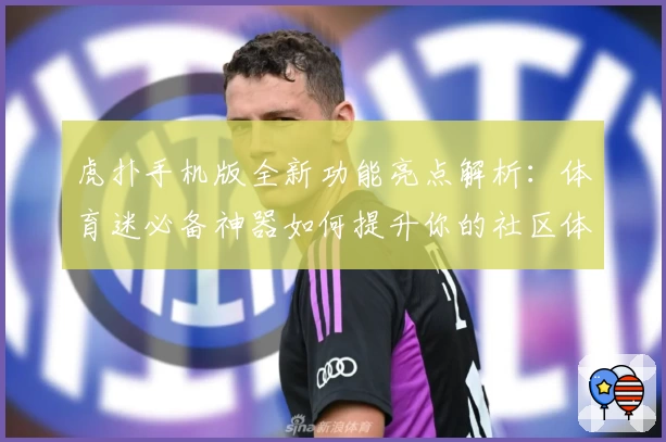 虎扑手机版全新功能亮点解析：体育迷必备神器如何提升你的社区体验