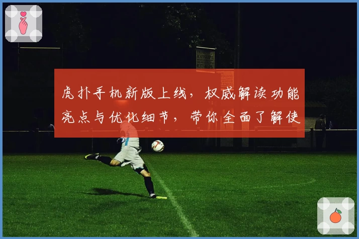 虎扑手机新版上线，权威解读功能亮点与优化细节，带你全面了解使用体验