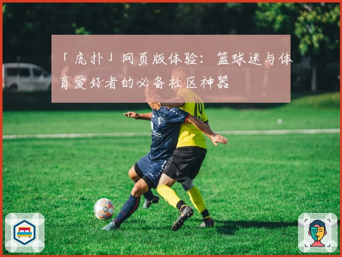 「虎扑」网页版体验：篮球迷与体育爱好者的必备社区神器