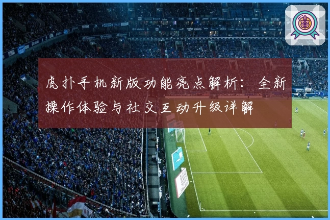 虎扑手机新版功能亮点解析：全新操作体验与社交互动升级详解