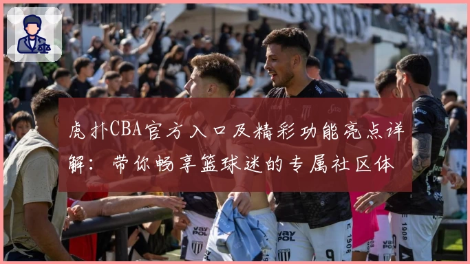 虎扑CBA官方入口及精彩功能亮点详解：带你畅享篮球迷的专属社区体验