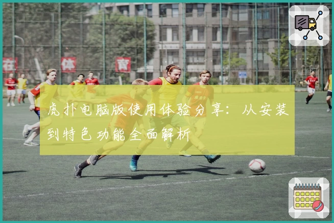 虎扑电脑版使用体验分享:从安装到特色功能全面解析