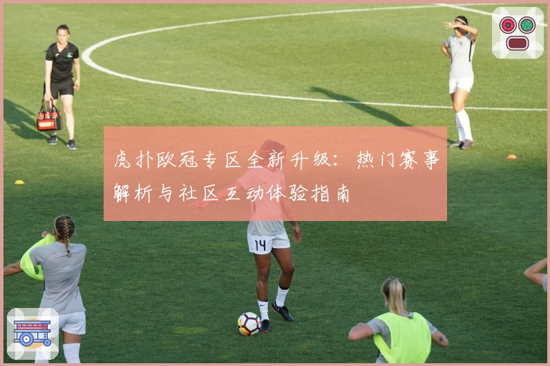 虎扑欧冠专区全新升级：热门赛事解析与社区互动体验指南