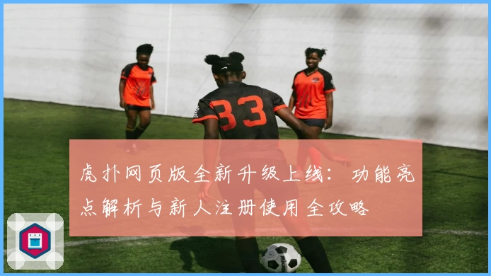 虎扑网页版全新升级上线：功能亮点解析与新人注册使用全攻略
