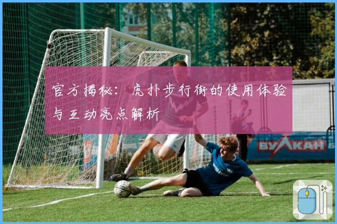 官方揭秘：虎扑步行街的使用体验与互动亮点解析